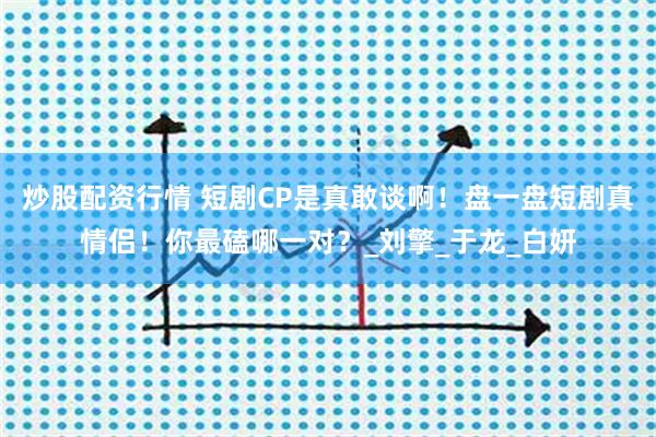 炒股配资行情 短剧CP是真敢谈啊！盘一盘短剧真情侣！你最磕哪一对？_刘擎_于龙_白妍