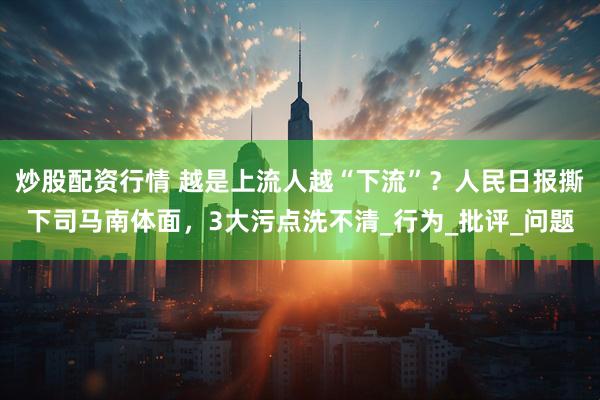 炒股配资行情 越是上流人越“下流”？人民日报撕下司马南体面，3大污点洗不清_行为_批评_问题