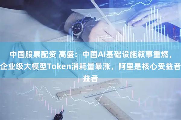 中国股票配资 高盛：中国AI基础设施叙事重燃，企业级大模型Token消耗量暴涨，阿里是核心受益者