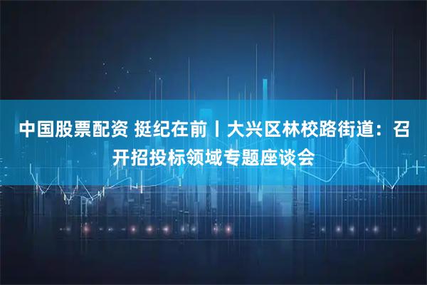 中国股票配资 挺纪在前丨大兴区林校路街道：召开招投标领域专题座谈会