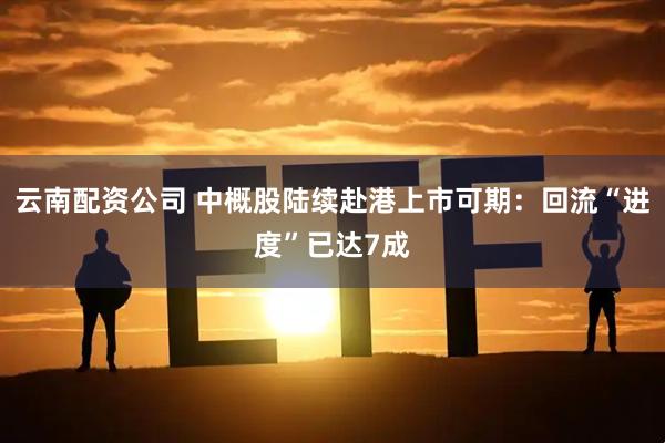 云南配资公司 中概股陆续赴港上市可期：回流“进度”已达7成