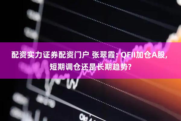 配资实力证券配资门户 张翠霞: QFII加仓A股, 短期调仓还是长期趋势?