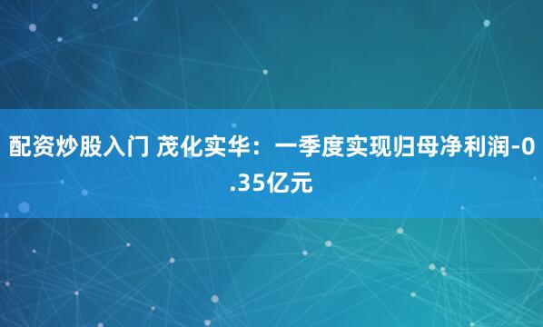 配资炒股入门 茂化实华：一季度实现归母净利润-0.35亿元
