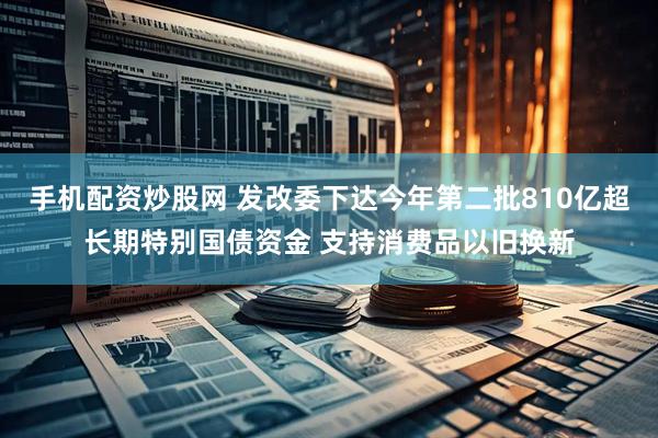 手机配资炒股网 发改委下达今年第二批810亿超长期特别国债资金 支持消费品以旧换新