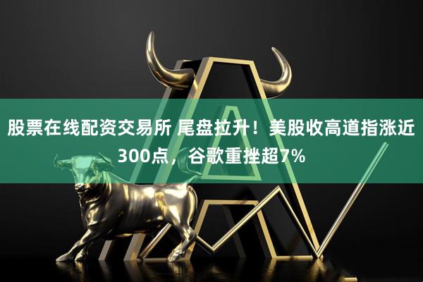 股票在线配资交易所 尾盘拉升！美股收高道指涨近300点，谷歌重挫超7%