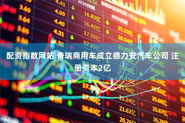 配资指数网站 奇瑞商用车成立德力安汽车公司 注册资本2亿