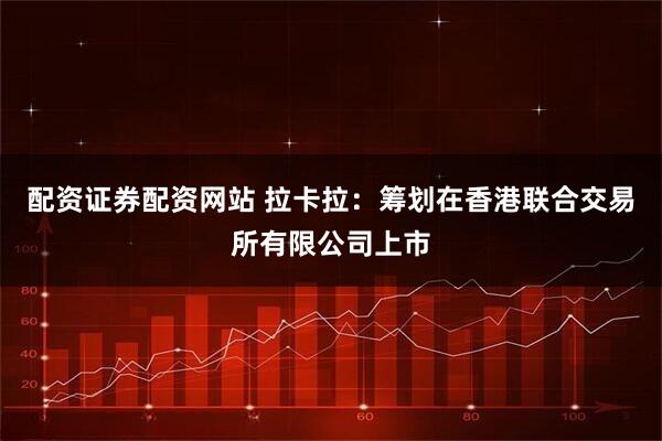 配资证券配资网站 拉卡拉：筹划在香港联合交易所有限公司上市