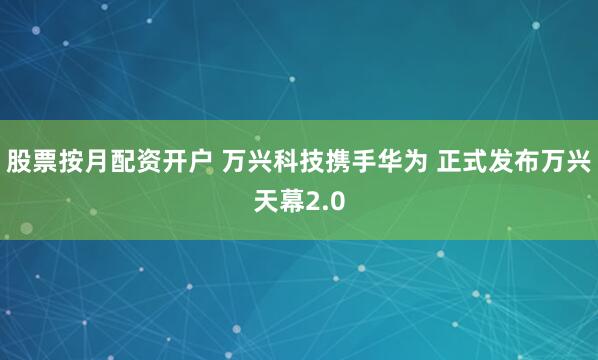 股票按月配资开户 万兴科技携手华为 正式发布万兴天幕2.0