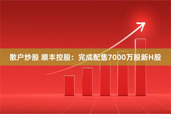 散户炒股 顺丰控股：完成配售7000万股新H股