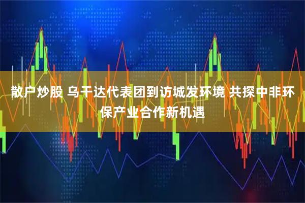 散户炒股 乌干达代表团到访城发环境 共探中非环保产业合作新机遇