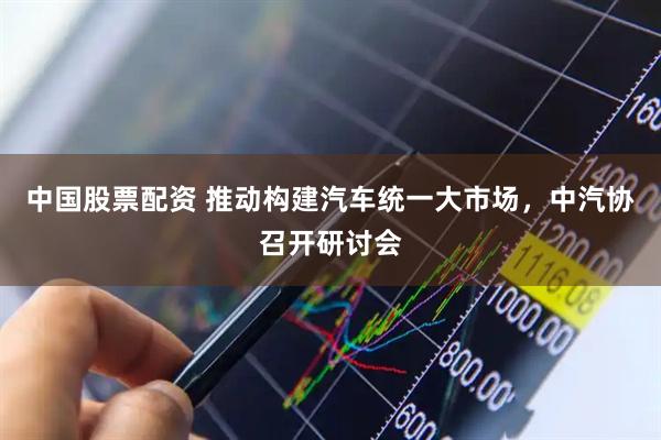 中国股票配资 推动构建汽车统一大市场，中汽协召开研讨会