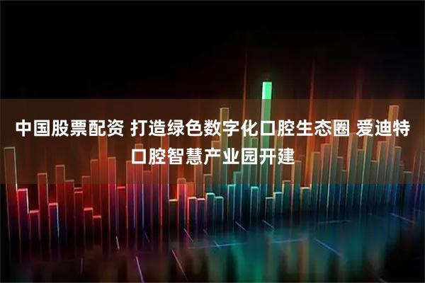 中国股票配资 打造绿色数字化口腔生态圈 爱迪特口腔智慧产业园开建