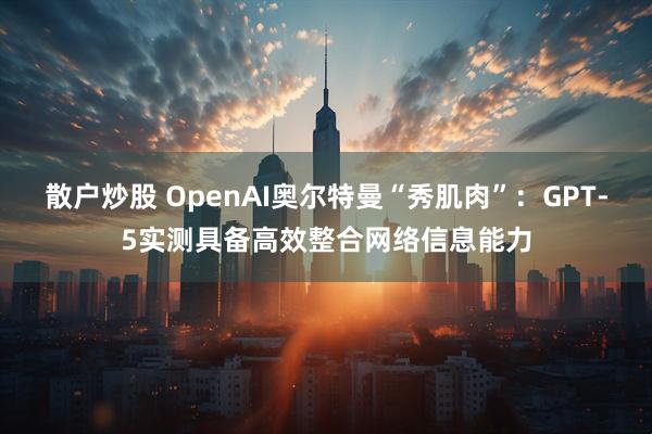 散户炒股 OpenAI奥尔特曼“秀肌肉”：GPT-5实测具备高效整合网络信息能力