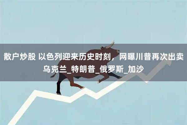 散户炒股 以色列迎来历史时刻，网曝川普再次出卖乌克兰_特朗普_俄罗斯_加沙