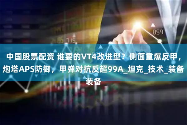 中国股票配资 谁要的VT4改进型？侧面重爆反甲，炮塔APS防御，甲弹对抗反超99A_坦克_技术_装备