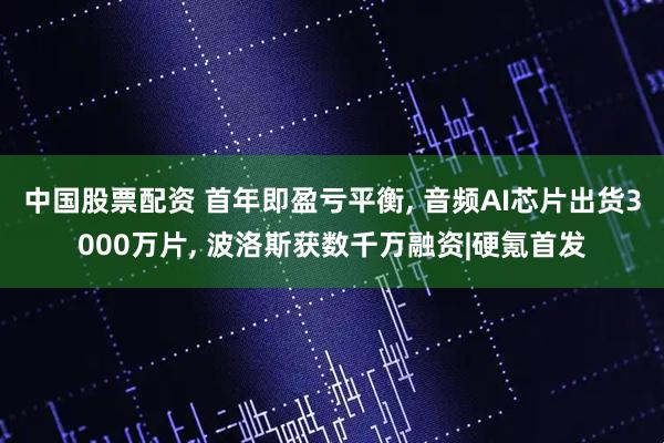 中国股票配资 首年即盈亏平衡, 音频AI芯片出货3000万片, 波洛斯获数千万融资|硬氪首发